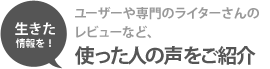 生きた情報を！　ユーザーや専門のライターさんのレビューなど、使った人の声をご紹介