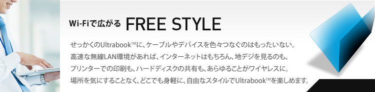 Wi-Fiで広がる　FREE STYLE　せっかくのUltrabookに、ケーブルやデバイスを色々つなぐのはもったいない。高速な無線LAN環境があれば、インターネットはもちろん、地デジを見るのも、プリンターでの印刷も、ハードディスクの共有も、あらゆることがワイヤレスに。場所を気にすることなく、どこでも身軽に、自由なスタイルでUltrabookを楽しめます。