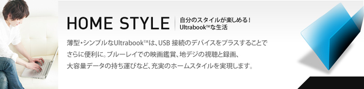 HOME STYLE　薄型・シンプルなUltrabookは、USB 接続のデバイスをプラスすることでさらに便利に。ブルーレイでの映画鑑賞、地デジの視聴と録画、大容量データの持ち運びなど、充実のホームスタイルを実現します。