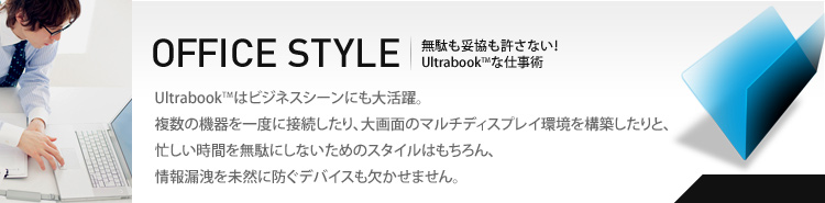 OFFICE STYLE　Ultrabookはビジネスシーンにも大活躍。複数の機器を一度に接続したり、大画面のマルチディスプレイ環境を構築したりと、忙しい時間を無駄にしないためのスタイルはもちろん、情報漏洩を未然に防ぐデバイスも欠かせません。