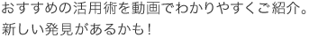 おすすめの活用術を動画でわかりやすくご紹介。新しい発見があるかも！