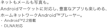 ネットもメールも写真も、豊富なアプリも楽しめる！Android™プレーヤー。