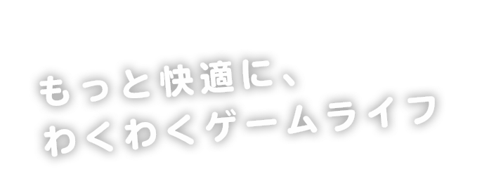 もっと快適に、わくわくゲームライフ