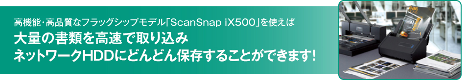 高機能・高品質なフラッグシップモデル「ScanSnap iX500」を使えば大量の書類を高速で取り込みネットワークHDDにどんどん保存することができます！