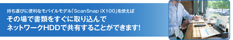 持ち運びに便利なモバイルモデル「ScanSnap iX100」を使えばその場で書類をすぐに取り込んでネットワークHDDで共有することができます！