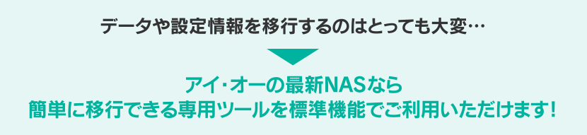 データや設定情報を移行するのはとっても大変…アイ・オーの最新NASなら簡単に移行できる専用ツールを標準機能でご利用いただけます！