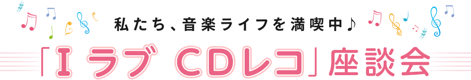 私たち、音楽ライフを満喫中♪ 「I ラブ C Dレコ」座談会