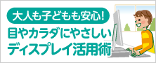 大人も子どもも安心！目やカラダにやさしいディスプレイ活用術