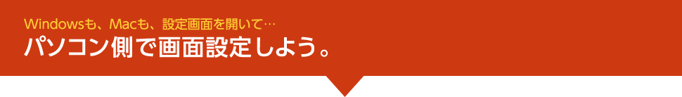 Windowsも、Macも、設定画面を開いて…パソコン側で画面設定しよう。