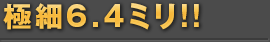 極細6.4ミリ!!