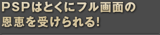 PSPはとくにフル画面の恩恵を受けられる！