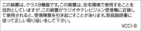 この装置は、クラスB機器です。この装置は、住宅環境で使用することを目的としていますが、この装置がラジオやテレビジョン受信機に近接して使用されると、受信障害を引き起こすことがあります。取扱説明書に従って正しい取り扱いをして下さい。 VCCI-B