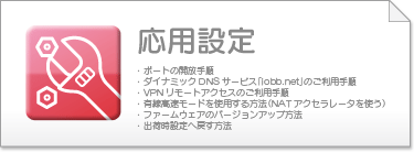 ･ポートの開放手順
・ダイナミックDNSサービス「iobb.net」のご利用手順
・VPNリモートアクセスのご利用手順
・有線高速モードを使用する方法（NATアクセラレータを使う）
・ファームウェアのバージョンアップ方法
・出荷時設定へ戻す方法