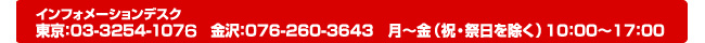 インフォメーションデスク 東京：03-3254-1076 金沢：076-260-3643 月～金（祝日を除く）10：00～17：00