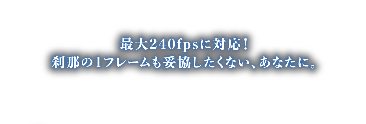 最大240fpsに対応！刹那の1フレームも妥協したくない、あなたに。