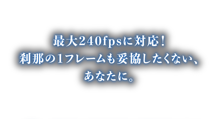 最大240fpsに対応！刹那の1フレームも妥協したくない、あなたに。