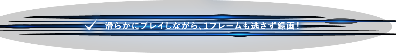 滑らかにプレイしながら、1フレームも逃さず録画！