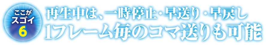 ここがスゴイ6 再生中は、一時停止・早送り・早戻し1フレーム毎のコマ送りも可能