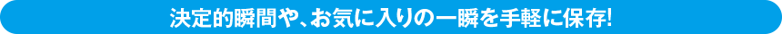 決定的瞬間や、お気に入りの一瞬を手軽に保存!