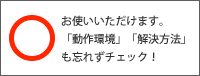 ○お使いいただけます。「動作環境」「解決方法」も忘れずチェック！