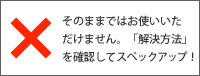 ×そのままではお使いいただけません。「解決方法」を確認してスペックアップ！