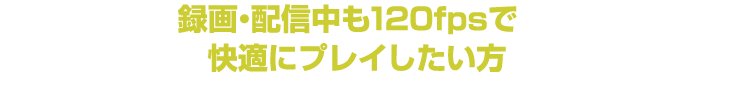 だから「録画・配信中も120fpsで快適にプレイしたい方」に最適です！