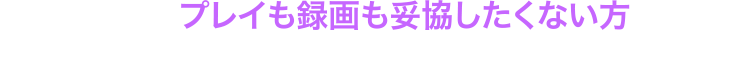 だから「プレイも録画も妥協したくない方」に最適です！