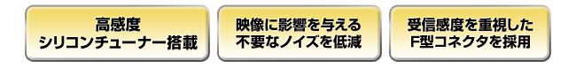 高感度シリコンチューナー／映像に影響を与える不要なノイズを低減／受信感度を重視したF型コネクタを採用