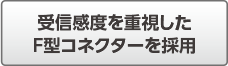 受信感度を重視したF型コネクターを採用