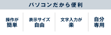 パソコンだから便利 操作が簡単/表示サイズ自由/文字入力が楽/自分専用