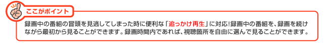 ここがポイント：録画中の番組の冒頭を見逃してしまった時に便利な「追っかけ再生」に対応！録画中の番組を、録画を続けながら最初から見ることができます。録画時間内であれば、視聴箇所を自由に選んで見ることができます。