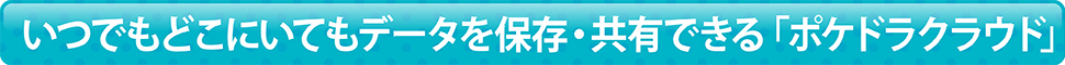 いつでもどこにいてもデータを保存・共有できる「ポケドラクラウド」
