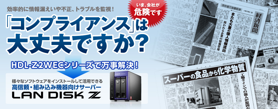 効率的に情報漏えいや不正、トラブルを監視！「コンプライアンス」は大丈夫ですか？HDL-Z2WECシリーズで万事解決！様々なソフトウェアをインストールして活用できる高信頼・組み込み機能向けサーバーLAN DISK Z