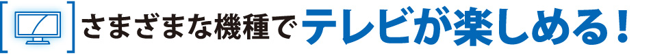 さまざまな機種でテレビが楽しめる！