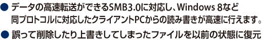 データの高速転送ができるSMB3.0に対応し、Windows 8など同プロトコルに対応したクライアントPCからの読み書きが高速に行えます。／誤って削除したり上書きしてしまったファイルをイ線の状態に復元。