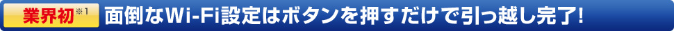 業界初！面倒なWi-Fi設定はボタンを押すだけで引っ越し完了！