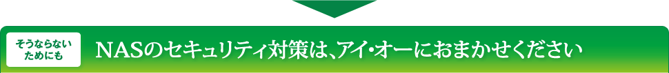 そうならないためにもNASのセキュリティ対策は、アイ・オーにおまかせください