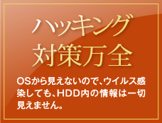 ハッキング対策万全／OSから見えないので、ウイルス感染しても、HDD内の情報は一切見えません。