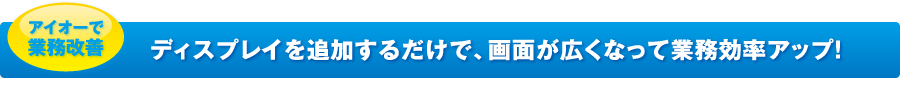 ディスプレイを追加するだけで、画面が広くなって業務効率アップ！