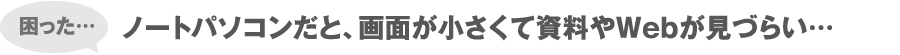 困った… ノートパソコンだと、画面が小さくて資料やWebが見づらい…