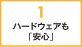 1.ハードウェアも「安心」