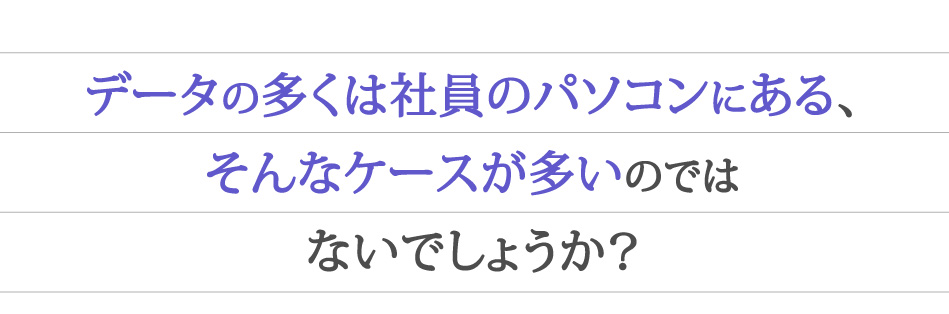 データの多くは社員のパソコンにある、そんなケースが多いのではないでしょうか？