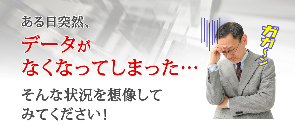 ある日突然、データがなくなってしまった…、そんな状況を想像してみてください！