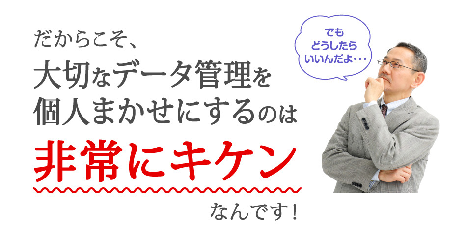 大切なデータ管理を個人まかせにするのは非常にキケンなんです！