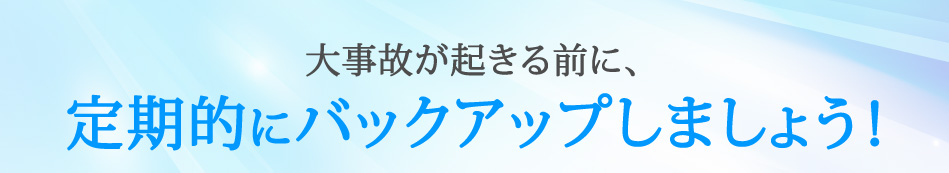 大事故が起きる前に、定期的にバックアップしましょう！
