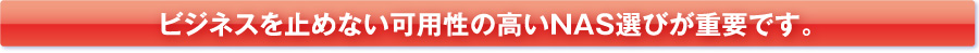 ビジネスを止めない可用性の高いNAS選びが重要です。