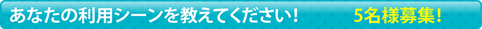 あなたの利用シーンを教えてください！