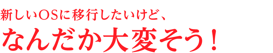 新しいOSに移行したいけど、なんだか大変そう！