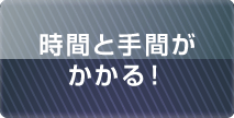 時間と手間がかかる！