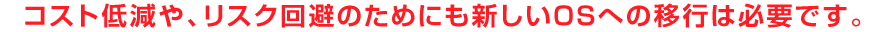 コスト低減や、リスク回避のためにも新しいOSへの移行は必要です。
